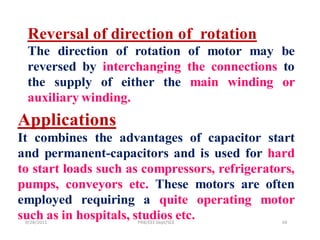 Reversal of direction of rotation
  The direction of rotation of motor may be
  reversed by interchanging the connections to
  the supply of either the main winding or
  auxiliary winding.
Applications
It combines the advantages of capacitor start
and permanent-capacitors and is used for hard
to start loads such as compressors, refrigerators,
pumps, conveyors etc. These motors are often
employed requiring a quite operating motor
such as in hospitals, studios etc.
 9/28/2011           PRB/EEE Dept/SCE          34
 