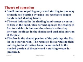 Theory of operation
Small motors requiring only small starting torque may
 be made self-starting by using low resistance copper
 bands called shading bands.
The emf induced in the shading band causes a current
 to flow in the band. This current opposes the change of
 flux to which it is due and thus there is a time lag
 between the fluxes in the shaded and unshaded portion
 of the pole.
The flux in the shaded portion of the pole lags the flux
  in the other portion. The results is like a rotating field
  moving in the direction from the unshaded to the
  shaded portion of the pole and a starting torque is
  produced.
 9/28/2011                PRB/EEE Dept/SCE                39
 