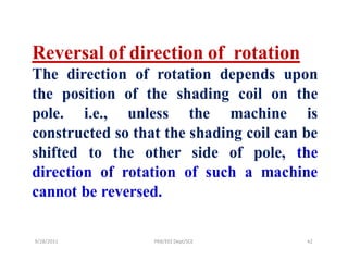 Reversal of direction of rotation
The direction of rotation depends upon
the position of the shading coil on the
pole. i.e., unless the machine is
constructed so that the shading coil can be
shifted to the other side of pole, the
direction of rotation of such a machine
cannot be reversed.

9/28/2011         PRB/EEE Dept/SCE       42
 