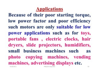 Applications
Because of their poor starting torque,
low power factor and poor efficiency
such motors are only suitable for low
power applications such as for toys,
portable fans , electric clocks, hair
dryers, slide projectors, humidifiers,
small business machines such        as
photo copying machines, vending
machines, advertising displays etc.
9/28/2011       PRB/EEE Dept/SCE    43
 