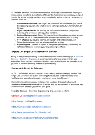 At Foxx Life Sciences, we understand the critical role Single-Use Assemblies play in your
bioprocessing operations. Our collection of Single-Use Assemblies is meticulously designed
to meet the highest industry standards, ensuring reliability and performance. Here’s why our
solutions stand out:
1.​ Customizable Solutions: Our Single-Use Assemblies are tailored to fit your unique
bioprocessing requirements, whether you’re working in cell culture, fermentation, or
filtration.
2.​ High-Quality Materials: We use only the best materials to ensure compatibility,
durability, and compliance with regulatory standards.
3.​ Reduced Contamination Risks: With pre-sterilized, disposable assemblies, you can
eliminate the risk of cross-contamination and ensure consistent product quality.
4.​ Cost-Effective: By reducing cleaning, sterilization, and validation costs, our
Single-Use Assemblies help you achieve significant savings.
5.​ Expert Support: Our team of experts is always ready to assist you in selecting the
right assemblies and optimizing your bioprocessing workflows.
Explore Our Single-Use Assemblies Collection
Ready to take your bioprocessing to the next level? Visit our dedicated webpage at Foxx Life
Sciences - Single-Use Bioprocess to explore our comprehensive range of Single-Use
Assemblies. From standard configurations to fully customized solutions, we have everything
you need to enhance efficiency and ensure product safety.
Partner with Foxx Life Sciences
At Foxx Life Sciences, we are committed to empowering your bioprocessing success. Our
Single-Use Assemblies are trusted by leading pharmaceutical and biotech companies
worldwide, and we are here to support your journey every step of the way.
Don’t let traditional bioprocessing limitations hold you back. Embrace the future with
Single-Use Assemblies from Foxx Life Sciences. Visit our website today to learn more and
discover how we can help you achieve your goals.
Foxx Life Sciences – Innovating Bioprocessing, One Assembly at a Time.
Contact Us : sales@foxxlifesciences.com
https://twitter.com/foxxlifescience
https://www.facebook.com/foxxlifesciences
https://www.pinterest.com/foxxlifesciences/
https://www.linkedin.com/company/foxxlifesciences
 