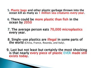 5. Plastic bags and other plastic garbage thrown into the
ocean kill as many as 1 million sea creatures every year.
6. There could be more plastic than fish in the
ocean by 2050
7. The average person eats 70,000 microplastics
every year.
8. Single-use plastics are illegal in some parts of
the world (China, France, Rwanda, and Italy).
9. Last but not least but certainly the most shocking
is that nearly every piece of plastic EVER made still
exists today.