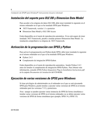 6
Instalación de SPSS® para Windows® Instrucciones (Usuario individual)

Instalación del soporte para OLE DB y Dimension Data Model
Para acceder a los orígenes de datos OLE DB, debe tener instalado lo siguiente en el
mismo ordenador en el que se ha instalado SPSS para Windows:
.NET Framework, versión 1.1 o posterior
Dimension Data Model y OLE DB Access
Están disponibles en el menú de reproducción automática. Si no está seguro de tener
instalado .NET Framework, pruebe a instalar primero Dimension Data Model. La
instalación comprobará si se dispone de .NET Framework.

Activación de la programación con SPSS y Python
Para activar la programación con Python desde SPSS, debe tener instalado lo siguiente
en el mismo ordenador en el que se ha instalado SPSS para Windows:
Python 2.4.3
Complemento de integración SPSS-Python
Están disponibles en el menú de reproducción automática. Instale Python 2.4.3
antes de instalar el complemento de integración SPSS-Python. Para obtener más
información, consulte SPSS-Python Integration Plug-in Installation Instructions.pdf
en la carpeta Documentos de instalación del CD-ROM.

Ejecución de varias versiones de SPSS para Windows
Si tiene privilegios de administrador en el ordenador en el que se está ejecutando
SPSS para Windows, puede instalar y ejecutar varias versiones de SPSS en el mismo
ordenador para las versiones 7.5.2 y posteriores.
Nota: aunque se pueden ejecutar varias instancias de SPSS de forma simultánea e
instalar varias versiones de SPSS en el mismo ordenador, no se deben ejecutar varias
versiones de SPSS de forma simultánea (por ejemplo, SPSS 14 y SPSS 15).

32176-034

 