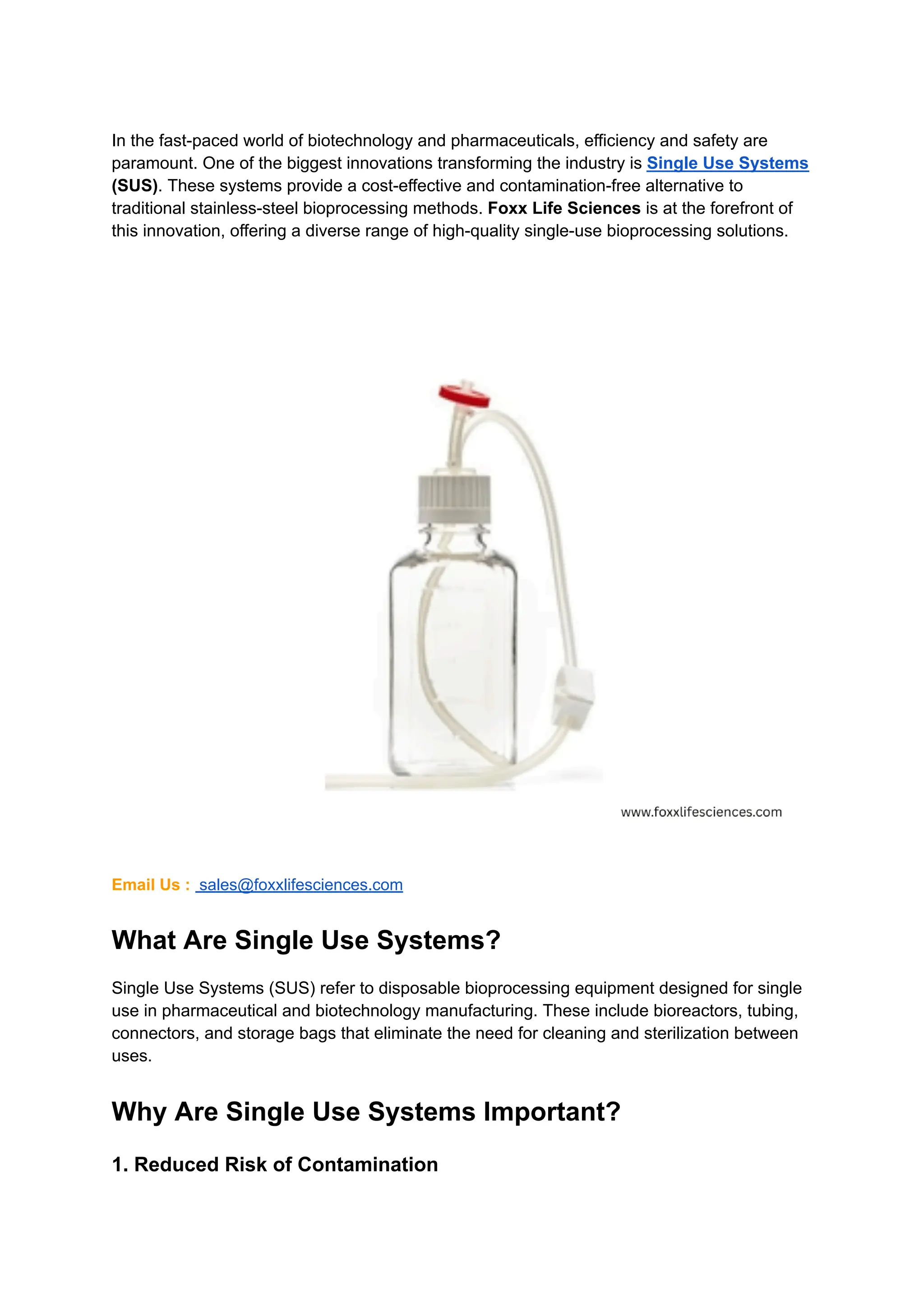 In the fast-paced world of biotechnology and pharmaceuticals, efficiency and safety are
paramount. One of the biggest innovations transforming the industry is Single Use Systems
(SUS). These systems provide a cost-effective and contamination-free alternative to
traditional stainless-steel bioprocessing methods. Foxx Life Sciences is at the forefront of
this innovation, offering a diverse range of high-quality single-use bioprocessing solutions.
Email Us : sales@foxxlifesciences.com
What Are Single Use Systems?
Single Use Systems (SUS) refer to disposable bioprocessing equipment designed for single
use in pharmaceutical and biotechnology manufacturing. These include bioreactors, tubing,
connectors, and storage bags that eliminate the need for cleaning and sterilization between
uses.
Why Are Single Use Systems Important?
1. Reduced Risk of Contamination
 