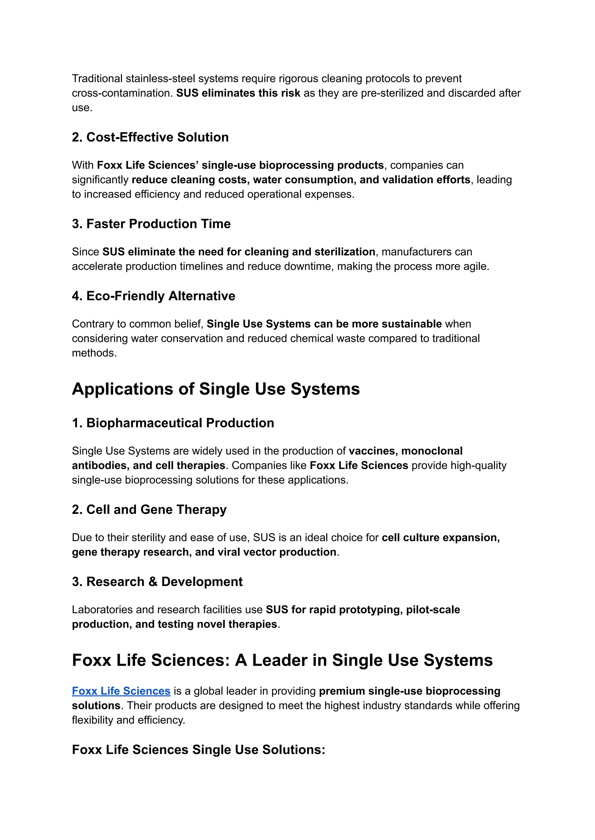 Traditional stainless-steel systems require rigorous cleaning protocols to prevent
cross-contamination. SUS eliminates this risk as they are pre-sterilized and discarded after
use.
2. Cost-Effective Solution
With Foxx Life Sciences’ single-use bioprocessing products, companies can
significantly reduce cleaning costs, water consumption, and validation efforts, leading
to increased efficiency and reduced operational expenses.
3. Faster Production Time
Since SUS eliminate the need for cleaning and sterilization, manufacturers can
accelerate production timelines and reduce downtime, making the process more agile.
4. Eco-Friendly Alternative
Contrary to common belief, Single Use Systems can be more sustainable when
considering water conservation and reduced chemical waste compared to traditional
methods.
Applications of Single Use Systems
1. Biopharmaceutical Production
Single Use Systems are widely used in the production of vaccines, monoclonal
antibodies, and cell therapies. Companies like Foxx Life Sciences provide high-quality
single-use bioprocessing solutions for these applications.
2. Cell and Gene Therapy
Due to their sterility and ease of use, SUS is an ideal choice for cell culture expansion,
gene therapy research, and viral vector production.
3. Research & Development
Laboratories and research facilities use SUS for rapid prototyping, pilot-scale
production, and testing novel therapies.
Foxx Life Sciences: A Leader in Single Use Systems
Foxx Life Sciences is a global leader in providing premium single-use bioprocessing
solutions. Their products are designed to meet the highest industry standards while offering
flexibility and efficiency.
Foxx Life Sciences Single Use Solutions:
 