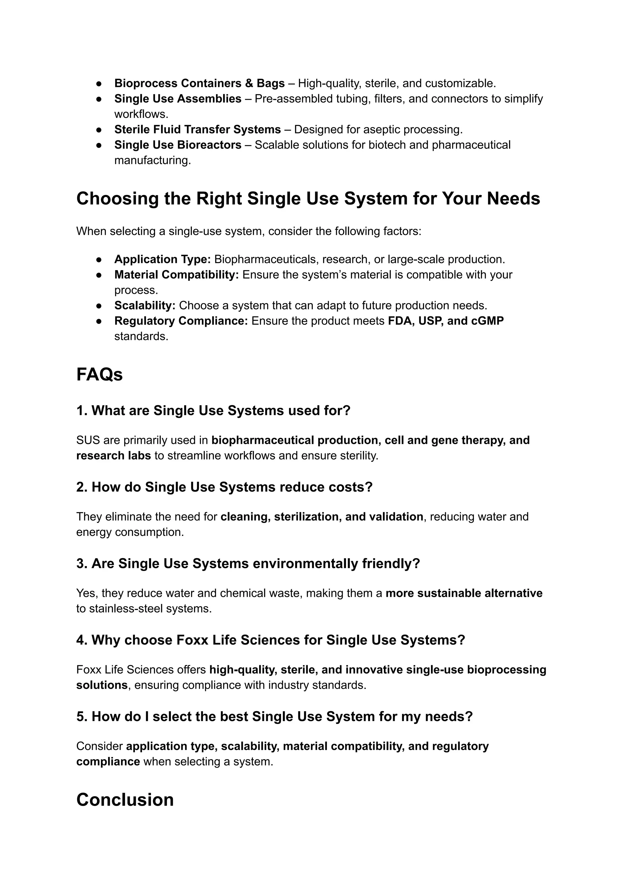 ●​ Bioprocess Containers & Bags – High-quality, sterile, and customizable.
●​ Single Use Assemblies – Pre-assembled tubing, filters, and connectors to simplify
workflows.
●​ Sterile Fluid Transfer Systems – Designed for aseptic processing.
●​ Single Use Bioreactors – Scalable solutions for biotech and pharmaceutical
manufacturing.
Choosing the Right Single Use System for Your Needs
When selecting a single-use system, consider the following factors:
●​ Application Type: Biopharmaceuticals, research, or large-scale production.
●​ Material Compatibility: Ensure the system’s material is compatible with your
process.
●​ Scalability: Choose a system that can adapt to future production needs.
●​ Regulatory Compliance: Ensure the product meets FDA, USP, and cGMP
standards.
FAQs
1. What are Single Use Systems used for?
SUS are primarily used in biopharmaceutical production, cell and gene therapy, and
research labs to streamline workflows and ensure sterility.
2. How do Single Use Systems reduce costs?
They eliminate the need for cleaning, sterilization, and validation, reducing water and
energy consumption.
3. Are Single Use Systems environmentally friendly?
Yes, they reduce water and chemical waste, making them a more sustainable alternative
to stainless-steel systems.
4. Why choose Foxx Life Sciences for Single Use Systems?
Foxx Life Sciences offers high-quality, sterile, and innovative single-use bioprocessing
solutions, ensuring compliance with industry standards.
5. How do I select the best Single Use System for my needs?
Consider application type, scalability, material compatibility, and regulatory
compliance when selecting a system.
Conclusion
 
