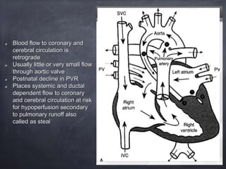 Blood flow to coronary and
cerebral circulation is
retrograde
Usually little or very small flow
through aortic valve
Postnatal decline in PVR
Places systemic and ductal
dependent flow to coronary
and cerebral circulation at risk
for hypoperfusion secondary
to pulmonary runoff also
called as steal
 