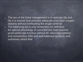 The aim of the initial management is to optimise Qp and
Qs in a manner that provides adequate end organ oxygen
delivery without overloading the single ventricle
The balancing act is only temporary not definitive
So optimal physiology of univentricular heat requires-
good ventricular function without AV valve regurgitation
and unrestrictive ASD and well balanced systemic and
pulmonary blood flow
 