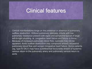 Clinical features
Clinical manifestations hinge on the presence or absence of pulmonary
outflow obstruction. Without pulmonary stenosis, infants with low
pulmonary resistance present with signs and symptoms typical of large
left-to-right shunting, ie, congestive heart failure and failure to thrive
Because of increased pulmonary blood flow, cyanosis may not be
apparent. Aortic outflow obstruction may compound already excessive
pulmonary blood flow and worsen congestive heart failure. Some patients
(eg, type IV DILV) may have a preferential favourable stream of systemic
venous return to the pulmonary artery and pulmonary venous return to
aorta
 
