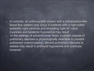 In contrast, an unfavourable stream with a transposition-like
blood flow pattern may occur in patients with a right-sided
subaortic right ventricle and straddling right AV valve.
Cyanosis and systemic hypoxemia may result
In the settings of univentriclular heart, a certain degree of
pulmonary stenosis is physiologically desirable to prevent
pulmonary overcirculation. Severe pulmonary stenosis or
atresia may result in profound hypoxemia and cyanosis,
however.
 