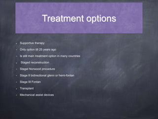 Treatment options
Supportive therapy
- Only option till 25 years ago
- Is still main treatment option in many countries
Staged reconstruction
- StageI Norwood procedure
- Stage II bidirectional glenn or hemi-fontan
- Stage III Fontan
Transplant
- Mechanical assist devices
 