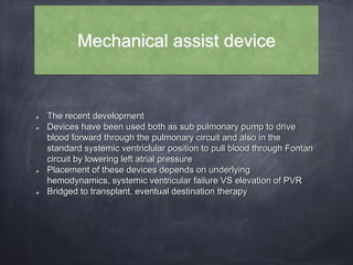 Mechanical assist device
The recent development
Devices have been used both as sub pulmonary pump to drive
blood forward through the pulmonary circuit and also in the
standard systemic ventriclular position to pull blood through Fontan
circuit by lowering left atrial pressure
Placement of these devices depends on underlying
hemodynamics, systemic ventricular failure VS elevation of PVR
Bridged to transplant, eventual destination therapy
 