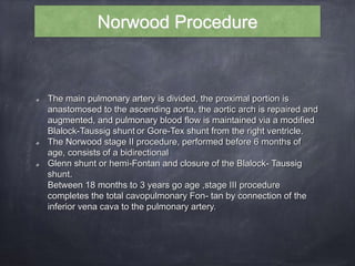 The main pulmonary artery is divided, the proximal portion is
anastomosed to the ascending aorta, the aortic arch is repaired and
augmented, and pulmonary blood flow is maintained via a modified
Blalock-Taussig shunt or Gore-Tex shunt from the right ventricle.
The Norwood stage II procedure, performed before 6 months of
age, consists of a bidirectional
Glenn shunt or hemi-Fontan and closure of the Blalock- Taussig
shunt.
Between 18 months to 3 years go age ,stage III procedure
completes the total cavopulmonary Fon- tan by connection of the
inferior vena cava to the pulmonary artery.
Norwood Procedure
 