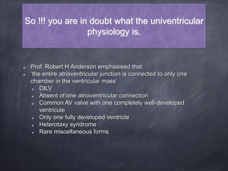 So !!! you are in doubt what the univentricular
physiology is.
Prof. Robert H Anderson emphasised that
‘the entire atrioventricular junction is connected to only one
chamber in the ventricular mass’
DILV
Absent of one atrioventricular connection
Common AV valve with one completely well-developed
ventricule
Only one fully developed ventricle
Heterotaxy syndrome
Rare miscellaneous forms
 