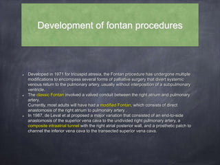 Development of fontan procedures
Developed in 1971 for tricuspid atresia, the Fontan procedure has undergone multiple
modifications to encompass several forms of palliative surgery that divert systemic
venous return to the pulmonary artery, usually without interposition of a subpulmonary
ventricle.
The classic Fontan involved a valved conduit between the right atrium and pulmonary
artery.
Currently, most adults will have had a modified Fontan, which consists of direct
anastomosis of the right atrium to pulmonary artery .
In 1987, de Leval et al proposed a major variation that consisted of an end-to-side
anastomosis of the superior vena cava to the undivided right pulmonary artery, a
composite intraatrial tunnel with the right atrial posterior wall, and a prosthetic patch to
channel the inferior vena cava to the transected superior vena cava.
 