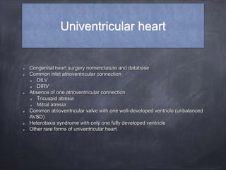 Univentricular heart
Congenital heart surgery nomenclature and database
Common inlet atrioventricular connection
DILV
DIRV
Absence of one atrioventricular connection
Tricuspid atresia
Mitral atresia
Common atrioventricular valve with one well-developed ventricle (unbalanced
AVSD)
Heterotaxia syndrome with only one fully developed ventricle
Other rare forms of univentricular heart
 