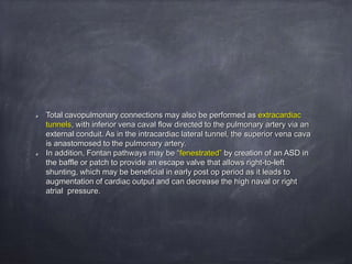 Total cavopulmonary connections may also be performed as extracardiac
tunnels, with inferior vena caval flow directed to the pulmonary artery via an
external conduit. As in the intracardiac lateral tunnel, the superior vena cava
is anastomosed to the pulmonary artery.
In addition, Fontan pathways may be “fenestrated” by creation of an ASD in
the baffle or patch to provide an escape valve that allows right-to-left
shunting, which may be beneficial in early post op period as it leads to
augmentation of cardiac output and can decrease the high naval or right
atrial pressure.
 