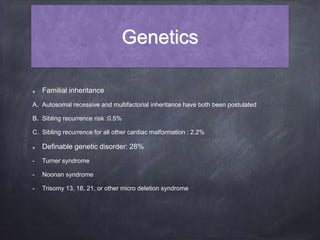 Genetics
Familial inheritance
A. Autosomal recessive and multifactorial inheritance have both been postulated
B. Sibling recurrence risk :0.5%
C. Sibling recurrence for all other cardiac malformation : 2.2%
Definable genetic disorder: 28%
- Turner syndrome
- Noonan syndrome
- Trisomy 13, 18, 21, or other micro deletion syndrome
 