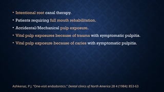 • Intentional root canal therapy.
• Patients requiring full mouth rehabilitation.
• Accidental/Mechanical pulp exposure.
• Vital pulp exposures because of trauma with symptomatic pulpitis.
• Vital pulp exposure because of caries with symptomatic pulpitis.
Ashkenaz, P J. “One-visit endodontics.” Dental clinics of North America 28 4 (1984): 853-63 .
 