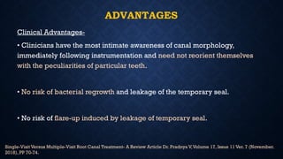 ADVANTAGES
Clinical Advantages-
• Clinicians have the most intimate awareness of canal morphology,
immediately following instrumentation and need not reorient themselves
with the peculiarities of particular teeth.
• No risk of bacterial regrowth and leakage of the temporary seal.
• No risk of flare-up induced by leakage of temporary seal.
Single-Visit Versus Multiple-Visit Root Canal Treatment- A Review Article Dr. Pradnya V,Volume 17, Issue 11 Ver. 7 (November.
2018), PP 70-74.
 