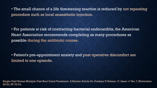 • The small chance of a life threatening reaction is reduced by not repeating
procedure such as local anaesthetic injection.
• For patients at risk of contracting bacterial endocarditis, the American
Heart Association recommends completing as many procedures as
possible during the antibiotic course.
• Patient's pre-appointment anxiety and post operative discomfort are
limited to one episode.
Single-Visit Versus Multiple-Visit Root Canal Treatment- A Review Article Dr. Pradnya V,Volume 17, Issue 11 Ver. 7 (November.
2018), PP 70-74.
 