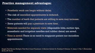 Practice management advantages:
• Prosthetic work can begin without delay.
• The risk of cancelled appointments is reduced.
• The number of teeth that patients are willing to save may increase.
• Same patients will pay a premium to save time.
• Materials needed for separate visits (disposable bibs, suction tips,
anaesthetic and irrigation needles and rubber dams) are saved.
• Time is saved:There is no need to reappoint patient nor reconfirm
appointments.
Single-Visit Versus Multiple-Visit Root Canal Treatment- A Review Article Dr. Pradnya V,Volume 17, Issue 11 Ver. 7 (November.
2018), PP 70-74.
 