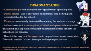 DISADVANTAGES
• Clinician fatigue with extended one -appointment operating time.
• Patient fatigue - The longer single appointment may be tiring and
uncomfortable for the patient.
• Flare-ups cannot easily be treated by opening the tooth for drainage
• Difficult cases with extremely fine, calcified, multiple canals may not be
treatable in one appointment without causing undue stress for both the
patient and the clinician.
• The clinician may lack the expertise to properly treat a case in one visit.
This could result in failures, flare-ups, and legal repercussions.
Single-Visit Versus Multiple-Visit Root Canal Treatment- A Review Article Dr. Pradnya V,Volume 17, Issue 11 Ver.
7 (November. 2018), PP 70-74.
 