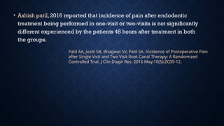 • Ashish patil, 2016 reported that incidence of pain after endodontic
treatment being performed in one-visit or two-visits is not significantly
different experienced by the patients 48 hours after treatment in both
the groups.
Patil AA, Joshi SB, Bhagwat SV, Patil SA. Incidence of Postoperative Pain
after Single Visit and Two Visit Root Canal Therapy: A Randomized
Controlled Trial. J Clin Diagn Res. 2016 May;10(5):ZC09-12.
 
