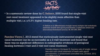 • In a systematic review done by C. Sathorn, 2005 found that single-visit
root canal treatment appeared to be slightly more effective than
multiple visit, i.e. a 6.3% higher healing rate.
Paredes-Vieyra J , 2012 stated that meticulously instrumented single visit root
canal treatment can be as successful as a 2-visit treatment and found that
there was no significant difference in radiographic evidence of periapical
healing between I-visit and 2-visit root canal treatment.
C. Sathom et al. Effectiveness of single versus multiple visit endodontic
treatment of teeth with apical periodontitis: a systematic review and
International Endodontic Journal, 38, 347-355, 2005
Paredes-Vieyra J, Enriquez FJ. Success rate of single- versus
two-visit root canal treatment of teeth with apical
periodontitis: a randomized controlled trial. J Endod. 2012
 