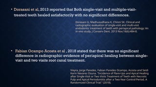 • Dorasani et al, 2013 reported that Both single-visit and multiple-visit-
treated teeth healed satisfactorily with no significant differences.
Dorasani G, Madhusudhana K, Chinni SK. Clinical and
radiographic evaluation of single-visit and multi-visit
endodontic treatment of teeth with periapical pathology: An
in vivo study. J Conserv Dent. 2013 Nov;16(6):484-8.
Vieyra, Jorge Paredes, Fabian Paredes Ocampo, Acosta and Seidi
Karin Nevarez Osuna. “Incidence of Flare-Ups and Apical Healing
after Single-Visit or Two Visits Treatment of Teeth with Necrotic
Pulp and Apical Periodontitis after a Two-Year Control Period. A
Randomized Clinical Trial.” (2018).
• Fabian Ocampo Acosta et al , 2018 stated that there was no significant
difference in radiographic evidence of periapical healing between single-
visit and two visits root canal treatment.
 