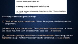 According to the findings of his study:
(i) Teeth without apical periodontitis did not flare-up and may be treated in a
single visit;
(ii) Teeth with apical periodontitis but no previous root treatment can be treated
in a single visit, with a low probability of a flare-ups. (1.4 per cent)
(iii) Teeth with apical periodontitis which need retreatment the flare-up rate was
highest and single-visit root treatment would be inadvisable. (13.6 per cent),
 