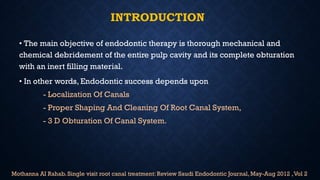 INTRODUCTION
• The main objective of endodontic therapy is thorough mechanical and
chemical debridement of the entire pulp cavity and its complete obturation
with an inert filling material.
• In other words, Endodontic success depends upon
- Localization Of Canals
- Proper Shaping And Cleaning Of Root Canal System,
- 3 D Obturation Of Canal System.
Mothanna AI Rahab. Single visit root canal treatment: Review Saudi Endodontic Journal, May-Aug 2012 ,Vol 2
 