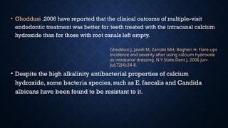 • Ghoddusi ,2006 have reported that the clinical outcome of multiple-visit
endodontic treatment was better for teeth treated with the intracanal calcium
hydroxide than for those with root canals left empty.
• Despite the high alkalinity antibacterial properties of calcium
hydroxide, some bacteria species, such as E. faecalis and Candida
albicans have been found to be resistant to it.
Ghoddusi J, Javidi M, Zarrabi MH, Bagheri H. Flare-ups
incidence and severity after using calcium hydroxide
as intracanal dressing. N Y State Dent J. 2006 Jun-
Jul;72(4):24-8.
 