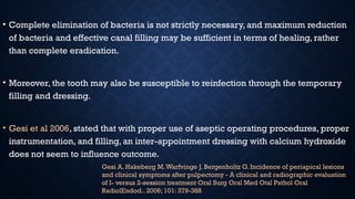 • Complete elimination of bacteria is not strictly necessary, and maximum reduction
of bacteria and effective canal filling may be sufficient in terms of healing, rather
than complete eradication.
• Moreover, the tooth may also be susceptible to reinfection through the temporary
filling and dressing.
• Gesi et al 2006, stated that with proper use of aseptic operating procedures, proper
instrumentation, and filling, an inter-appointment dressing with calcium hydroxide
does not seem to influence outcome.
Gesi A. Hakeberg M.Warfvinge J. Bergenholtz G. Incidence of periapical lesions
and clinical symptoms after pulpectomy - A clinical and radiographic evaluation
of I- versus 2-session treatment Oral Surg Oral Med Otal Pathol Oral
RadiolEndod.. 2006; 101: 379-388
 