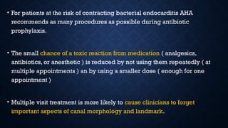 • For patients at the risk of contracting bacterial endocarditis AHA
recommends as many procedures as possible during antibiotic
prophylaxis.
• The small chance of a toxic reaction from medication ( analgesics,
antibiotics, or anesthetic ) is reduced by not using them repeatedly ( at
multiple appointments ) an by using a smaller dose ( enough for one
appointment )
• Multiple visit treatment is more likely to cause clinicians to forget
important aspects of canal morphology and landmark.
 