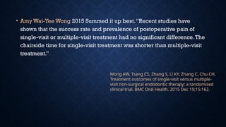 • Amy Wai-Yee Wong 2015 Summed it up best.“Recent studies have
shown that the success rate and prevalence of postoperative pain of
single-visit or multiple-visit treatment had no significant difference.The
chairside time for single-visit treatment was shorter than multiple-visit
treatment.”
Wong AW, Tsang CS, Zhang S, Li KY, Zhang C, Chu CH.
Treatment outcomes of single-visit versus multiple-
visit non-surgical endodontic therapy: a randomised
clinical trial. BMC Oral Health. 2015 Dec 19;15:162.
 