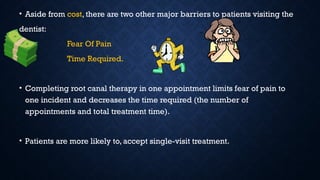 • Aside from cost, there are two other major barriers to patients visiting the
dentist:
Fear Of Pain
Time Required.
• Completing root canal therapy in one appointment limits fear of pain to
one incident and decreases the time required (the number of
appointments and total treatment time).
• Patients are more likely to, accept single-visit treatment.
 
