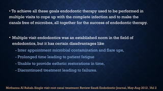 • To achieve all these goals endodontic therapy used to be performed in
multiple visits to cope up with the complete infection and to make the
canals free of microbes, all together for the success of endodontic therapy.
• Multiple visit endodontics was an established norm in the field of
endodontics, but it has certain disadvantages like
- Inter appointment microbial contamination and flare ups,
- Prolonged time leading to patient fatigue
- Unable to provide esthetic restorations in time,
- Discontinued treatment leading to failures.
Mothanna AI Rahab. Single visit root canal treatment: Review Saudi Endodontic Journal, May-Aug 2012 ,Vol 2
 