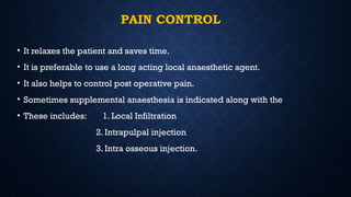 PAIN CONTROL
• It relaxes the patient and saves time.
• It is preferable to use a long acting local anaesthetic agent.
• It also helps to control post operative pain.
• Sometimes supplemental anaesthesia is indicated along with the
• These includes: 1. Local Infiltration
2. Intrapulpal injection
3. Intra osseous injection.
 
