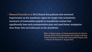• Masoud Parirokh et al 2012 Stated that patients who received
bupivacaine as the anesthetic agent for single-visit endodontic
treatment of irreversible pulpitis in mandibular molars had
significantly less early postoperative pain and used fewer analgesics
than those who had lidocaine as the anesthetic.
Effect of Bupivacaine on Postoperative Pain for Inferior
Alveolar Nerve Block Anesthesia after Single-visit Root
Canal Treatment in Teeth with Irreversible Pulpitis. JOE
— Volume 38, Number 8. August 2012
 