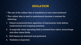 ISOLATION
• The use of the rubber dam is mandatory in root canal treatment.
• The rubber dam is used in endodontics because it ensures the
following:
1. Patient is protected from aspiration of instruments, tooth debris,
medicaments and irrigating solutions.
2. A surgically clean operating field is isolated from saliva, hemorrhage
and other tissue fluids.
3. Soft tissues are retracted and protected.
4. Visibility is improved.
 