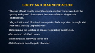 LIGHT AND MAGNIFICATION
• The use of high quality magnification in dentistry improves both the
quality and speed of treatment, hence suitable for single visit
endodontics.
• Magnification and illumination are particularly important in single visit
root canal therapy ,especially for
- Determining the location of canals, Negotiating constricted,
- Curved and calcified canals,
- Debriding and removing tissue and
- Calcifications from the pulp chamber.
 