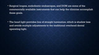 • Surgical loupes, endodontic endoscopes, and DOM are some of the
commercially available instruments that can help the clinician accomplish
these goals.
• The head light provides line of straight lumination, which is shadow less
and avoids multiple adjustments to the traditional overhead dental
operating light.
 