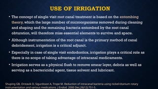 USE OF IRRIGATION
• The concept of single visit root canal treatment is based on the entombing
theory, which the large number of microorganisms removed during cleaning
and shaping and the remaining bacteria entombed by the root canal
obturation, will therefore miss essential elements to survive and space.
• Although instrumentation of the root canal is the primary method of canal
debridement, irrigation is a critical adjunct.
• Especially in case of single visit endodontics, irrigation plays a critical role as
there is no scope of taking advantage of intracanal medicaments.
• Irrigation serves as a physical flush to remove smear layer, debris as well as
serving as a bactericidal agent, tissue solvent and lubricant.
Shuping GB, Orstavik D, Sigurdsson A, Trope M. Reduction of intracanal bacteria using nickel-titanium rotary
instrumentation and various medications. J Endod. 2000 Dec;26(12):751-5.
 