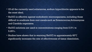 • Of all the currently used substances, sodium hypochlorite appears to be
the most ideal.
• NaOCl is effective against endodontic microorganisms, including those
difficult to eradicate from root canals such as Enterococcus,Actinomyces
and Candida organisms.
• NaOCl solutions are used in concentrations ranging from 0.5% to
5.25%.
• Studies have shown that in warming NaOCl to approximately 60℃
significantly increases the rate of effectiveness of tissue dissolution.
 