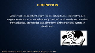 DEFINITION
Single visit endodontic therapy can be defined as a conservative, non
surgical treatment of an endodontically involved tooth consists of complete
biomechanical preparation and obturation of the root canal system in
single visit.
Textbook of endodontics, first edition, Mithra N. Hegde, pa no- 445.
 