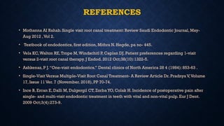 REFERENCES
• Mothanna AI Rahab. Single visit root canal treatment: Review Saudi Endodontic Journal, May-
Aug 2012 ,Vol 2.
• Textbook of endodontics, first edition, Mithra N. Hegde, pa no- 445.
• Vela KC,Walton RE,Trope M,Windschitl P, Caplan DJ. Patient preferences regarding 1-visit
versus 2-visit root canal therapy. J Endod. 2012 Oct;38(10):1322-5.
• Ashkenaz, P J.“One-visit endodontics.” Dental clinics of North America 28 4 (1984): 853-63 .
• Single-Visit Versus Multiple-Visit Root Canal Treatment- A Review Article Dr. Pradnya V,Volume
17, Issue 11 Ver. 7 (November. 2018), PP 70-74.
• Ince B, Ercan E, Dalli M, Dulgergil CT, Zorba YO, Colak H. Incidence of postoperative pain after
single- and multi-visit endodontic treatment in teeth with vital and non-vital pulp. Eur J Dent.
2009 Oct;3(4):273-9.
 