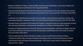 • Keskin C, Özdemir Ö, Uzun , Güler B. Effect of intracanal cryotherapy on pain after single-visit
İ
root canal treatment. Aust Endod J. 2017 Aug;43(2):83-88.
• Patil AA, Joshi SB, Bhagwat SV, Patil SA. Incidence of Postoperative Pain after Single Visit and Two
Visit Root Canal Therapy: A Randomized Controlled Trial. J Clin Diagn Res. 2016 May;10(5):ZC09-
12.
• C. Sathom et al. Effectiveness of single versus multiple visit endodontic treatment of teeth with
apical periodontitis: a systematic review and International Endodontic Journal, 38, 347-355, 2005
• Paredes-Vieyra J, Enriquez FJ. Success rate of single- versus two-visit root canal treatment of teeth
with apical periodontitis: a randomized controlled trial. J Endod. 2012 Sep;38(9):1164-9.
• Dorasani G, Madhusudhana K, Chinni SK. Clinical and radiographic evaluation of single-visit and
multi-visit endodontic treatment of teeth with periapical pathology: An in vivo study. J Conserv
Dent. 2013 Nov;16(6):484-8.
• Vieyra, Jorge Paredes, Fabian Paredes Ocampo, Acosta and Seidi Karin Nevarez Osuna.
“Incidence of Flare-Ups and Apical Healing after Single-Visit or Two Visits Treatment of Teeth
with Necrotic Pulp and Apical Periodontitis after a Two-Year Control Period. A Randomized
Clinical Trial.” (2018).
 