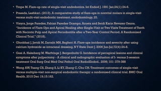 • Trope M. Flare-up rate of single-visit endodontics. Int Endod J. 1991 Jan;24(1):24-6.
• Prasada, Lashkari. (2013). A comparative study of flare-ups in nonvital molars in single-visit
versus multi-visit endodontic treatment. endodontology. 25.
• Vieyra, Jorge Paredes, Fabian Paredes Ocampo, Acosta and Seidi Karin Nevarez Osuna.
“Incidence of Flare-Ups and Apical Healing after Single-Visit or Two Visits Treatment of Teeth
with Necrotic Pulp and Apical Periodontitis after a Two-Year Control Period. A Randomized
Clinical Trial.” (2018).
• Ghoddusi J, Javidi M, Zarrabi MH, Bagheri H. Flare-ups incidence and severity after using
calcium hydroxide as intracanal dressing. NY State Dent J. 2006 Jun-Jul;72(4):24-8.
• Gesi A. Hakeberg M.Warfvinge J. Bergenholtz G. Incidence of periapical lesions and clinical
symptoms after pulpectomy - A clinical and radiographic evaluation of I- versus 2-session
treatment Oral Surg Oral Med Otal Pathol Oral RadiolEndod.. 2006; 101: 379-388
• Wong AW,Tsang CS, Zhang S, Li KY, Zhang C, Chu CH.Treatment outcomes of single-visit
versus multiple-visit non-surgical endodontic therapy: a randomised clinical trial. BMC Oral
Health. 2015 Dec 19;15:162.
 
