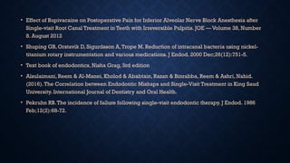 • Effect of Bupivacaine on Postoperative Pain for Inferior Alveolar Nerve Block Anesthesia after
Single-visit Root Canal Treatment in Teeth with Irreversible Pulpitis. JOE — Volume 38, Number
8. August 2012
• Shuping GB, Orstavik D, Sigurdsson A,Trope M. Reduction of intracanal bacteria using nickel-
titanium rotary instrumentation and various medications. J Endod. 2000 Dec;26(12):751-5.
• Text book of endodontics, Nisha Grag, 3rd edition
• Alsulaimani, Reem & Al-Manei, Kholod & Ababtain, Razan & Binrabba, Reem & Ashri, Nahid.
(2016).The Correlation between Endodontic Mishaps and Single-Visit Treatment in King Saud
University. International Journal of Dentistry and Oral Health.
• Pekruhn RB.The incidence of failure following single-visit endodontic therapy. J Endod. 1986
Feb;12(2):68-72.
 